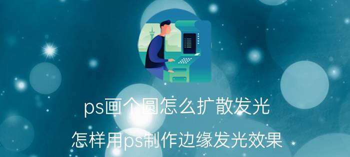 ps画个圆怎么扩散发光 怎样用ps制作边缘发光效果？